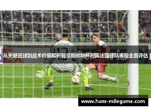 从关键进球到战术价值解析努涅斯欧联杯对阵法国球队表现全面评估