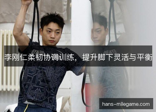 李刚仁柔韧协调训练,提升脚下灵活与平衡